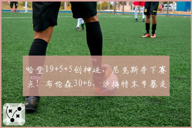 哈登19+5+5创神迹，尼克斯夺下赛点！布伦森30+6，沙梅特末节暴走