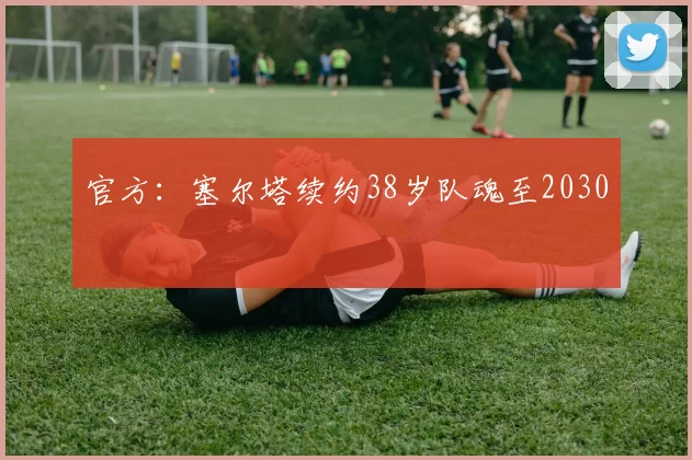 官方：塞尔塔续约38岁队魂至2030