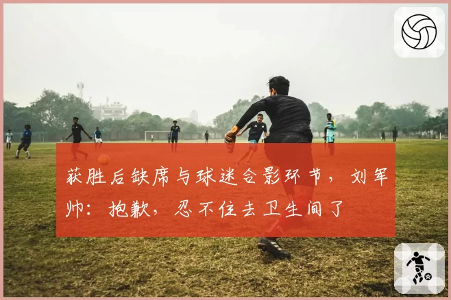 获胜后缺席与球迷合影环节，刘军帅：抱歉，忍不住去卫生间了
