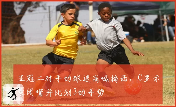 亚冠二对手的球迷高喊梅西，C罗示意闭嘴并比划3的手势