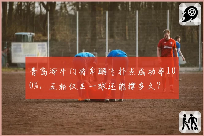 青岛海牛门将牟鹏飞扑点成功率100%,五轮仅丢一球还能撑多久?