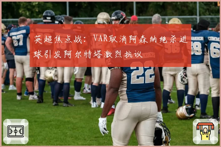 英超焦点战：VAR取消阿森纳绝杀进球引发阿尔特塔激烈抗议