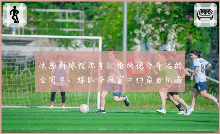 快船新球馆元年:伦纳德与乔治的合同年,球队争冠窗口的最后机遇