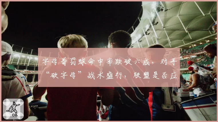 字母哥罚球命中率跌破六成,对手“砍字母”战术盛行,联盟是否应修改规则?
