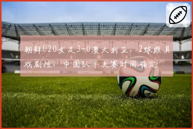 朝鲜U20女足3-0澳大利亚,2球颇具戏剧性,中国队半决赛时间确定