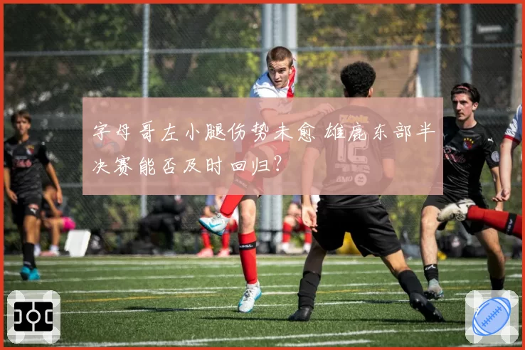 字母哥左小腿伤势未愈 雄鹿东部半决赛能否及时回归?