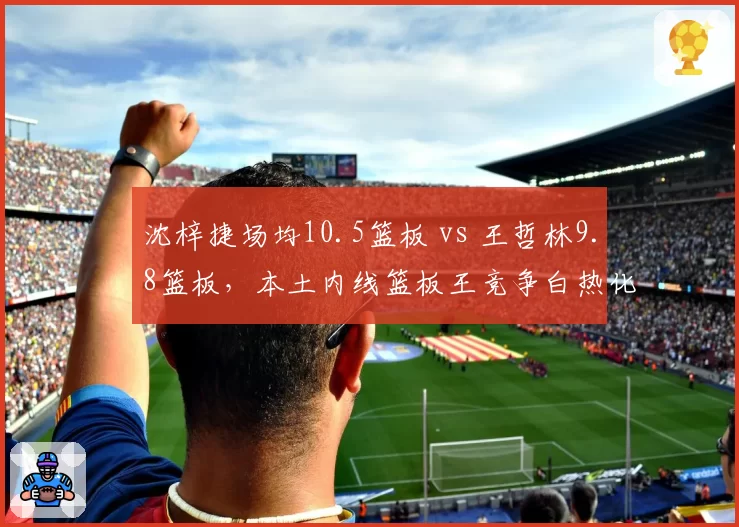 沈梓捷场均10.5篮板 vs 王哲林9.8篮板,本土内线篮板王竞争白热化