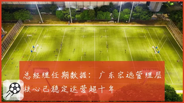总经理任期数据:广东宏远管理层核心已稳定运营超十年