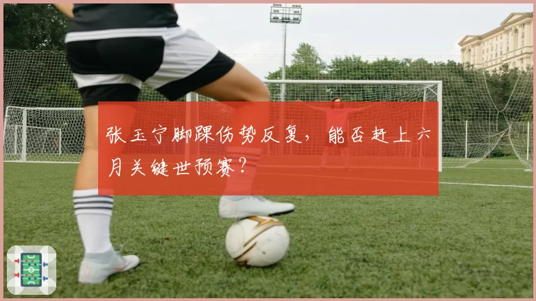 张玉宁脚踝伤势反复，能否赶上六月关键世预赛？