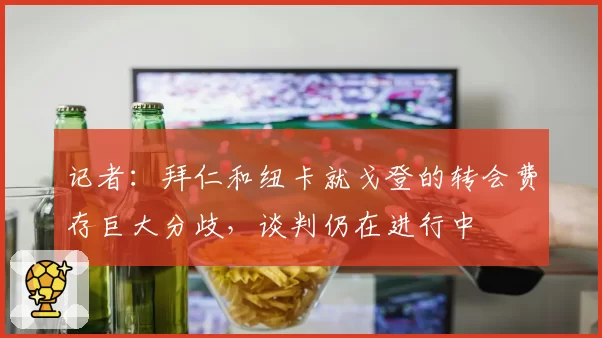 记者：拜仁和纽卡就戈登的转会费存巨大分歧，谈判仍在进行中