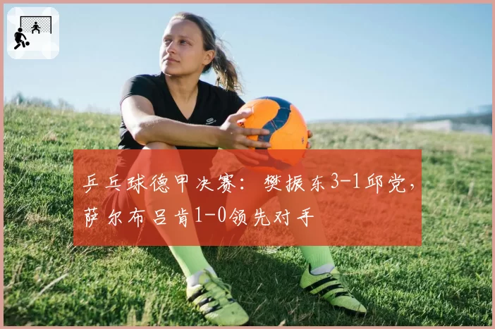 乒乓球德甲决赛:樊振东3-1邱党,萨尔布吕肯1-0领先对手