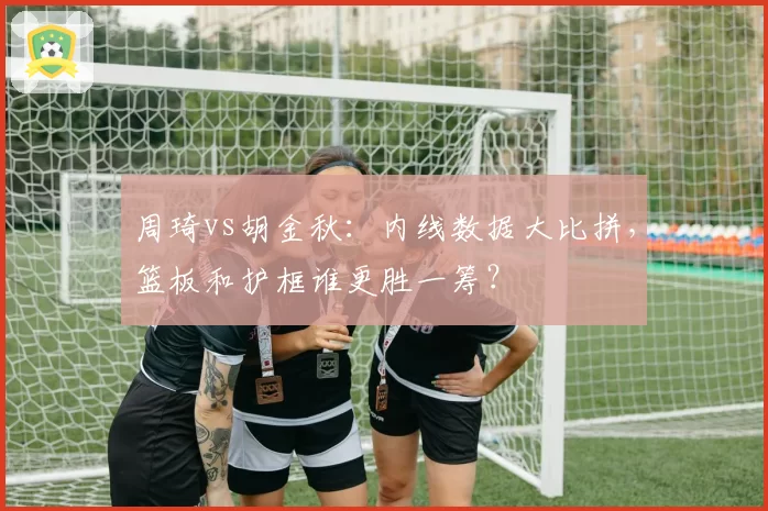 周琦vs胡金秋：内线数据大比拼，篮板和护框谁更胜一筹？