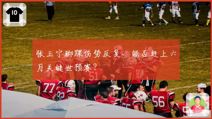 张玉宁脚踝伤势反复，能否赶上六月关键世预赛？