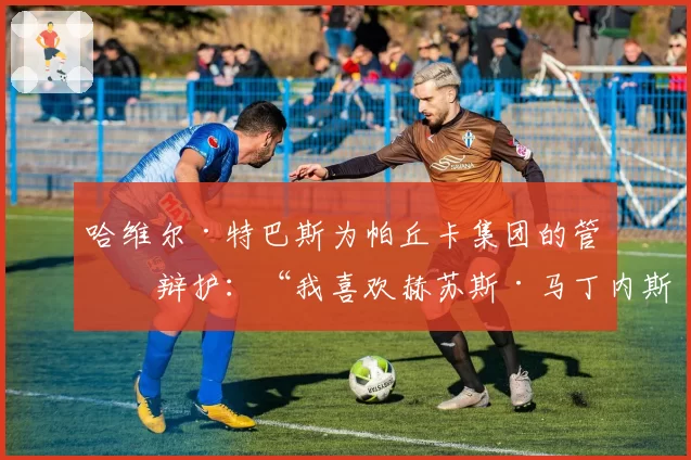 哈维尔·特巴斯为帕丘卡集团的管理辩护：“我喜欢赫苏斯·马丁内斯的领导方式”