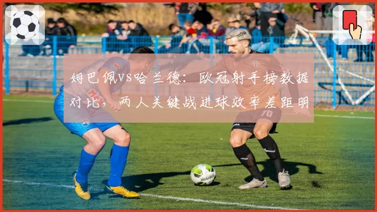 姆巴佩vs哈兰德：欧冠射手榜数据对比，两人关键战进球效率差距明显