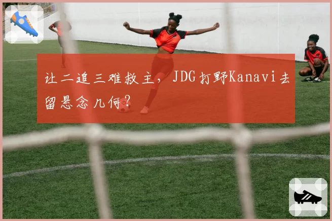 让二追三难救主，JDG打野Kanavi去留悬念几何？