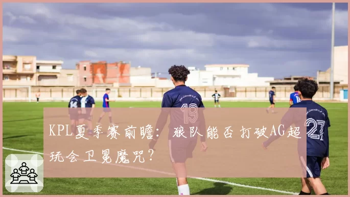 KPL夏季赛前瞻:狼队能否打破AG超玩会卫冕魔咒?