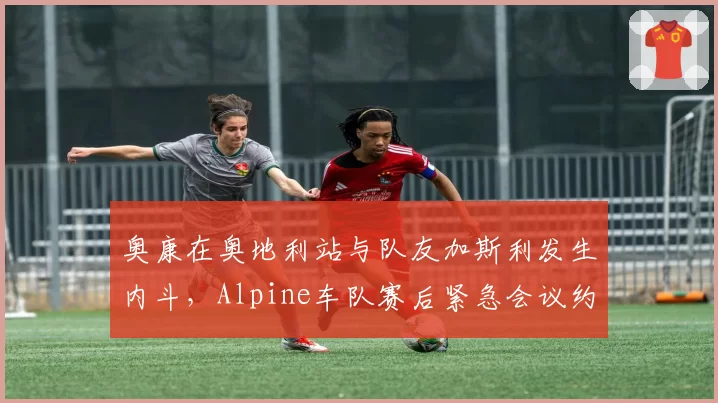 奥康在奥地利站与队友加斯利发生内斗,Alpine车队赛后紧急会议约谈