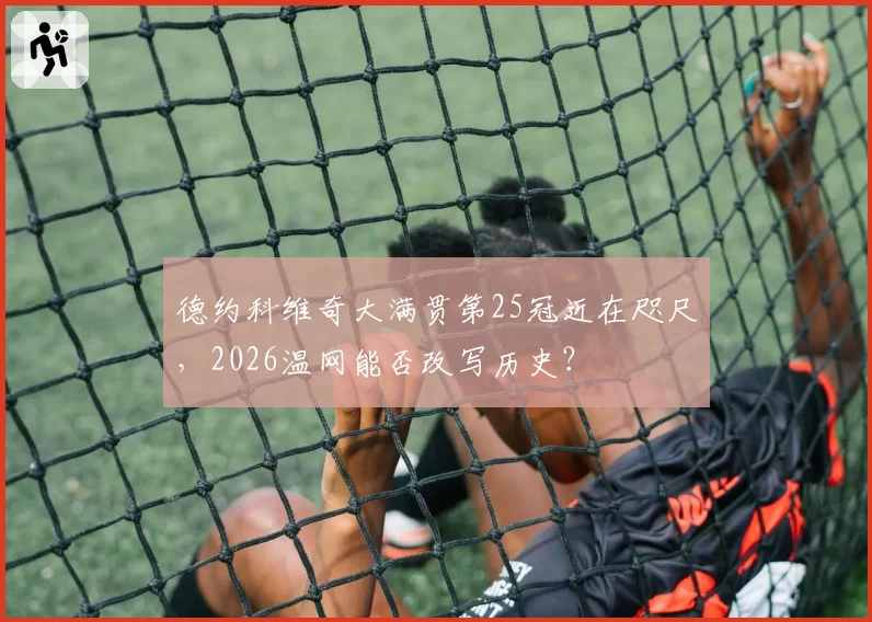 德约科维奇大满贯第25冠近在咫尺,2026温网能否改写历史?