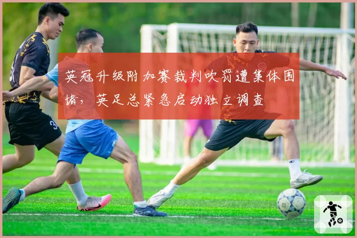 英冠升级附加赛裁判吹罚遭集体围堵,英足总紧急启动独立调查