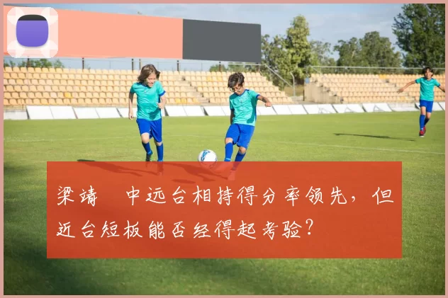 梁靖崑中远台相持得分率领先，但近台短板能否经得起考验？