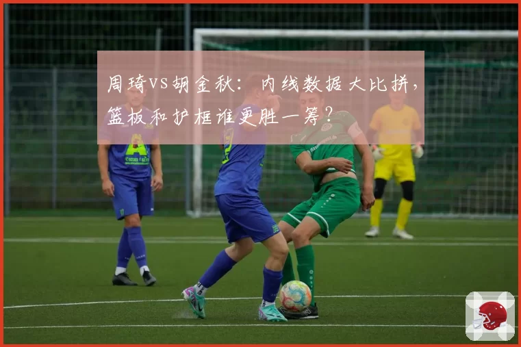 周琦vs胡金秋：内线数据大比拼，篮板和护框谁更胜一筹？