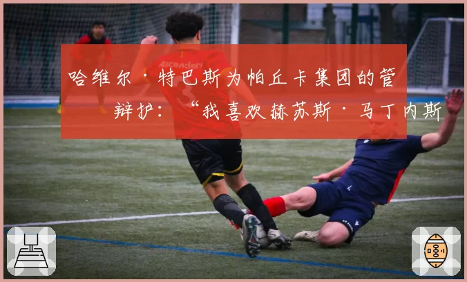 哈维尔·特巴斯为帕丘卡集团的管理辩护：“我喜欢赫苏斯·马丁内斯的领导方式”