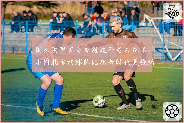 国米意甲百分夺冠追平尤文纪录，小因扎吉的球队比孔蒂时代更强吗？