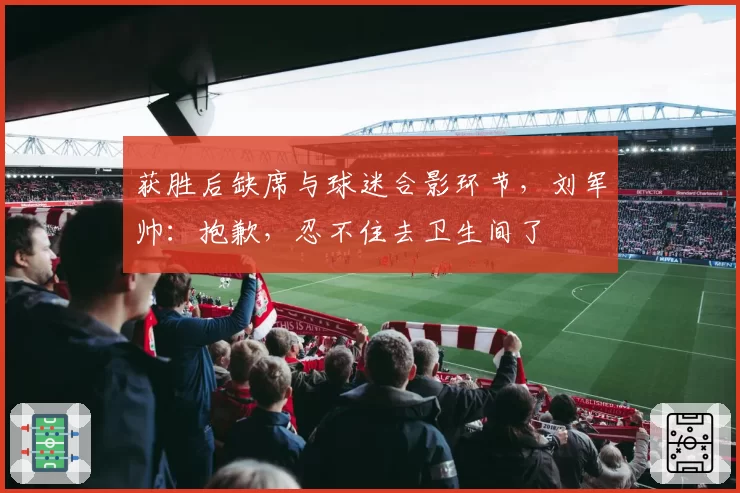 获胜后缺席与球迷合影环节，刘军帅：抱歉，忍不住去卫生间了