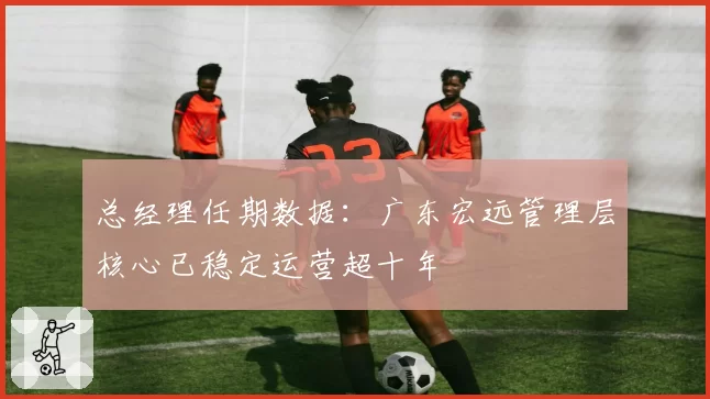 总经理任期数据:广东宏远管理层核心已稳定运营超十年