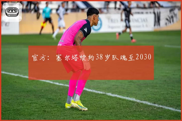 官方:塞尔塔续约38岁队魂至2030